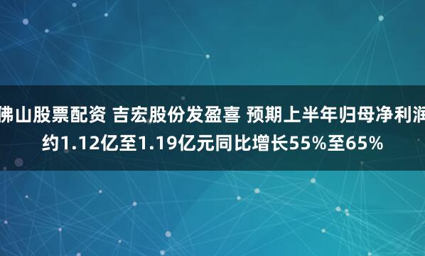 佛山股票配资 吉宏股份发盈喜 预期上半年归母净利润约1.12亿至1.19亿元同比增长55%至65%