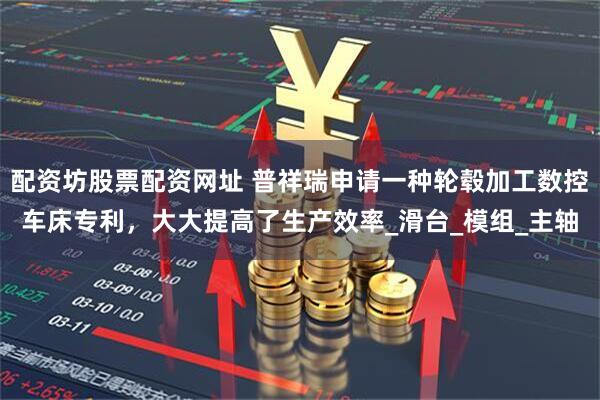 配资坊股票配资网址 普祥瑞申请一种轮毂加工数控车床专利，大大提高了生产效率_滑台_模组_主轴