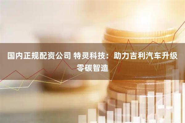 国内正规配资公司 特灵科技：助力吉利汽车升级零碳智造