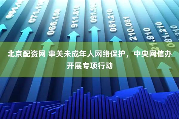 北京配资网 事关未成年人网络保护,中央网信办开展专项行动