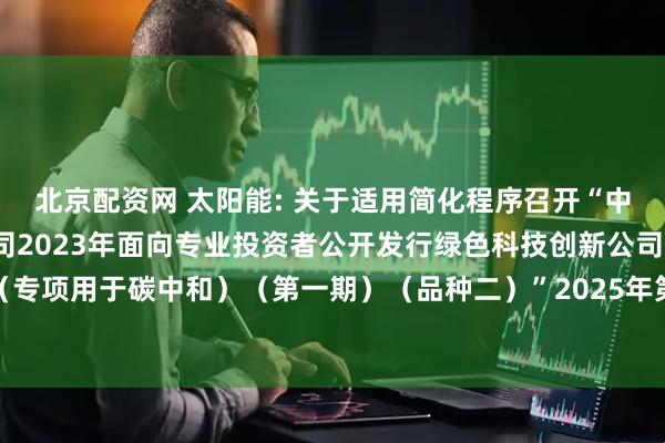 北京配资网 太阳能: 关于适用简化程序召开“中节能太阳能股份有限公司2023年面向专业投资者公开发行绿色科技创新公司债券（专项用于碳中和）（第一期）（品种二）”2025年第一次债券持有人会议结果的公告