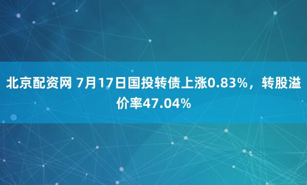 北京配资网 7月17日国投转债上涨0.83%，转股溢价率47.04%