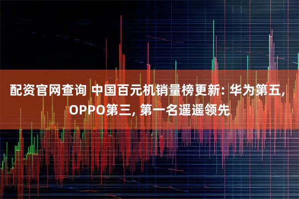 配资官网查询 中国百元机销量榜更新: 华为第五, OPPO第三, 第一名遥遥领先