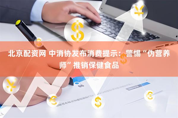 北京配资网 中消协发布消费提示：警惕“伪营养师”推销保健食品