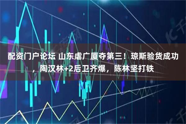 配资门户论坛 山东虐广厦夺第三！琼斯验货成功，陶汉林+2后卫齐爆，陈林坚打铁