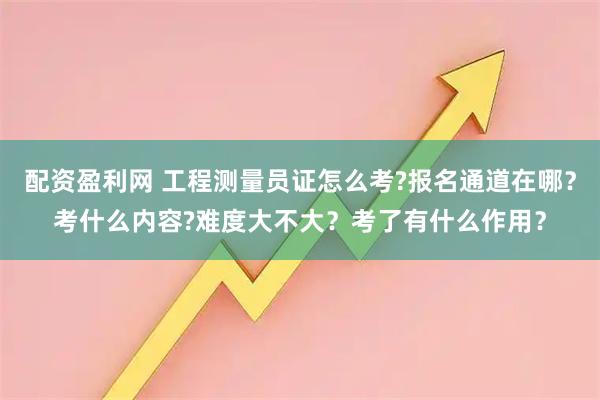 配资盈利网 工程测量员证怎么考?报名通道在哪？考什么内容?难度大不大？考了有什么作用？
