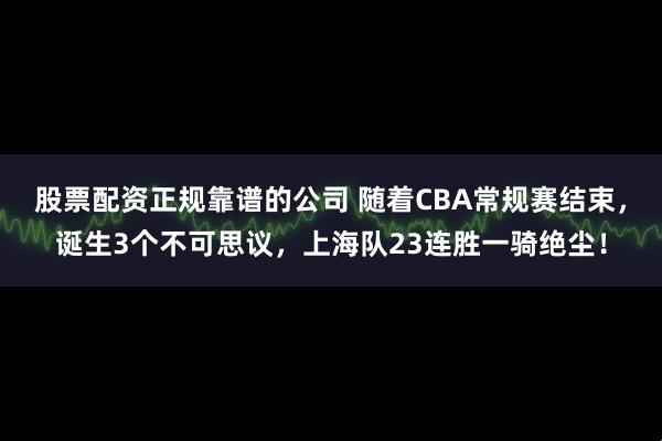 股票配资正规靠谱的公司 随着CBA常规赛结束，诞生3个不可思议，上海队23连胜一骑绝尘！