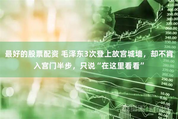最好的股票配资 毛泽东3次登上故宫城墙，却不肯入宫门半步，只说“在这里看看”