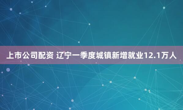 上市公司配资 辽宁一季度城镇新增就业12.1万人